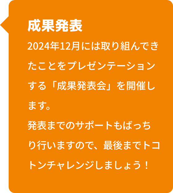 成果発表 中高生のための学会「サイエンスキャッスル」内にて、成果発表会を開催します。
                                    発表までのサポートもばっちり行いますので、最後までトコトンチャレンジしましょう！